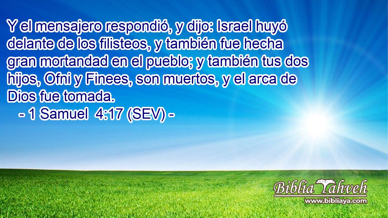 Y el mensajero respondió, y dijo: Israel huyó delante de los filisteos, y también fue hecha gran mortandad en el pueblo; y también tus dos hijos, Ofni y Finees, son muertos, y el arca de Dios fue tomada.