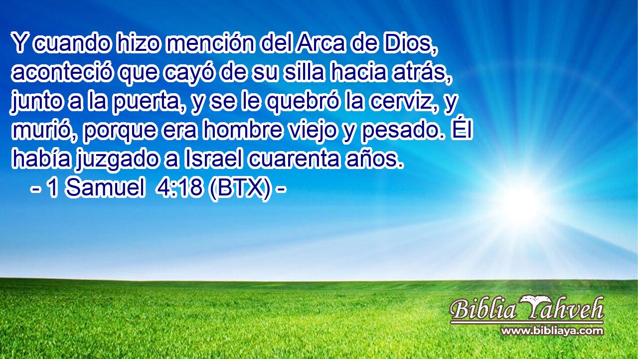 Y cuando hizo mención del Arca de Dios, aconteció que cayó de su silla hacia atrás, junto a la puerta, y se le quebró la cerviz, y murió, porque era hombre viejo y pesado. Él había juzgado a Israel cuarenta años.