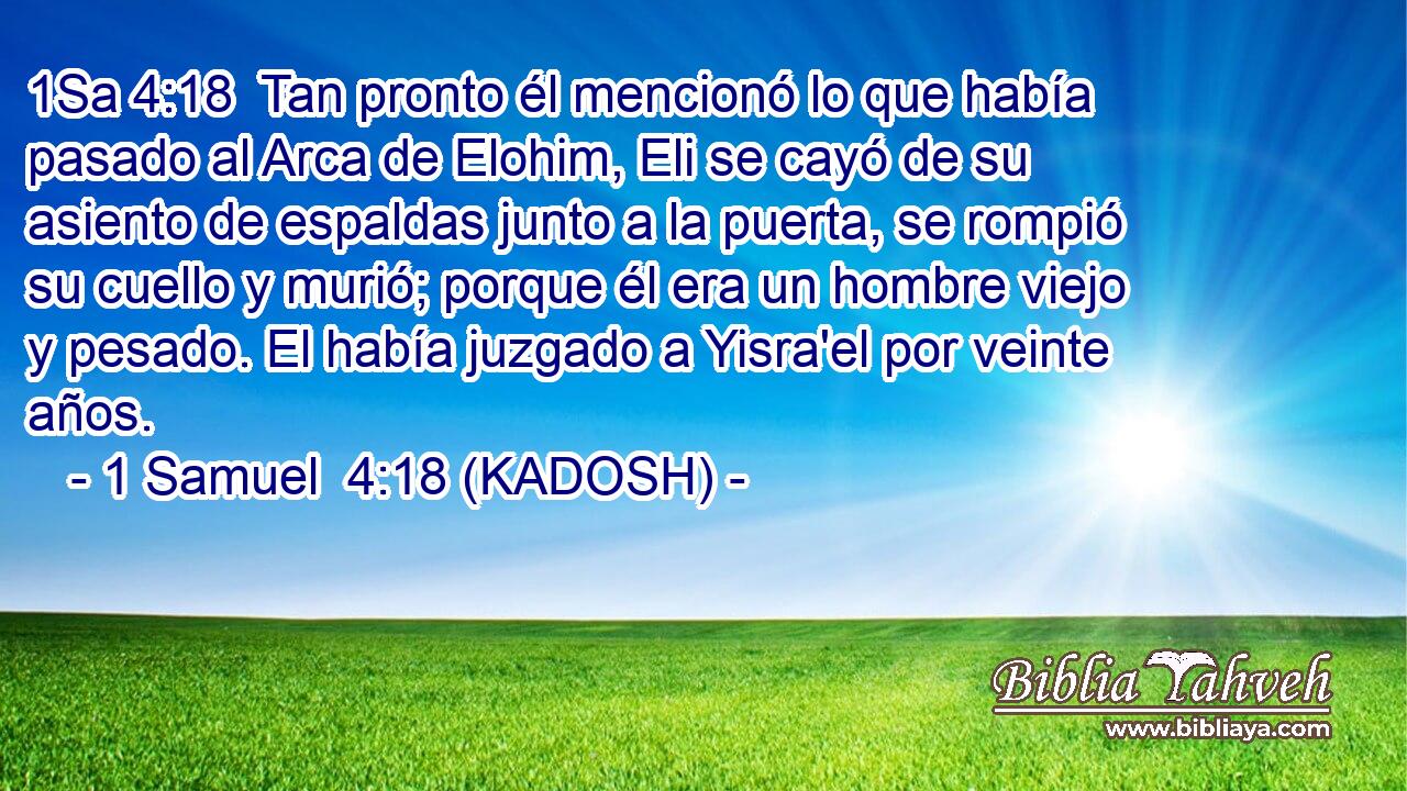  Tan pronto él mencionó lo que había pasado al Arca de Elohim, Eli se cayó de su asiento de espaldas junto a la puerta, se rompió su cuello y murió; porque él era un hombre viejo y pesado. El había juzgado a Yisra'el por veinte años. 
