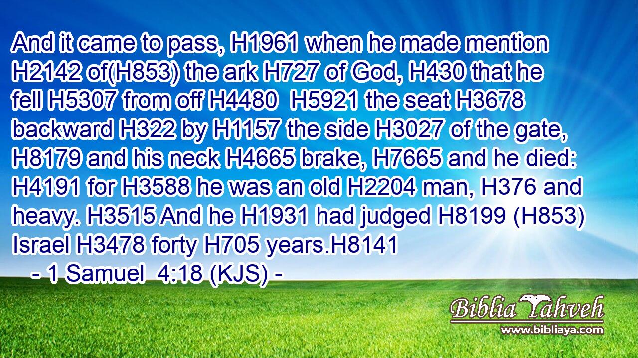 And it came to pass, H1961 when he made mention H2142 of(H853) the ark H727 of God, H430 that he fell H5307 from off H4480  H5921 the seat H3678 backward H322 by H1157 the side H3027 of the gate, H8179 and his neck H4665 brake, H7665 and he died: H4191 for H3588 he was an old H2204 man, H376 and heavy. H3515 And he H1931 had judged H8199 (H853) Israel H3478 forty H705 years.H8141