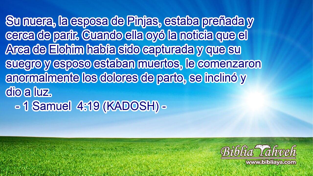  Su nuera, la esposa de Pinjas, estaba preñada y cerca de parir. Cuando ella oyó la noticia que el Arca de Elohim había sido capturada y que su suegro y esposo estaban muertos, le comenzaron anormalmente los dolores de parto, se inclinó y dio a luz. 