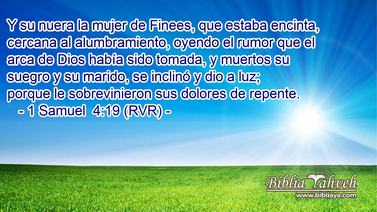 Y su nuera la mujer de Finees, que estaba encinta, cercana al alumbramiento, oyendo el rumor que el arca de Dios había sido tomada, y muertos su suegro y su marido, se inclinó y dio a luz; porque le sobrevinieron sus dolores de repente.