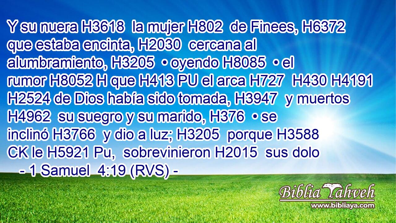 Y su nuera H3618  la mujer H802  de Finees, H6372  que estaba encinta, H2030  cercana al alumbramiento, H3205  • oyendo H8085  • el rumor H8052 H que H413 PU el arca H727  H430 H4191 H2524 de Dios había sido tomada, H3947  y muertos H4962  su suegro y su marido, H376  • se inclinó H3766  y dio a luz; H3205  porque H3588 CK le H5921 Pu,  sobrevinieron H2015  sus dolo