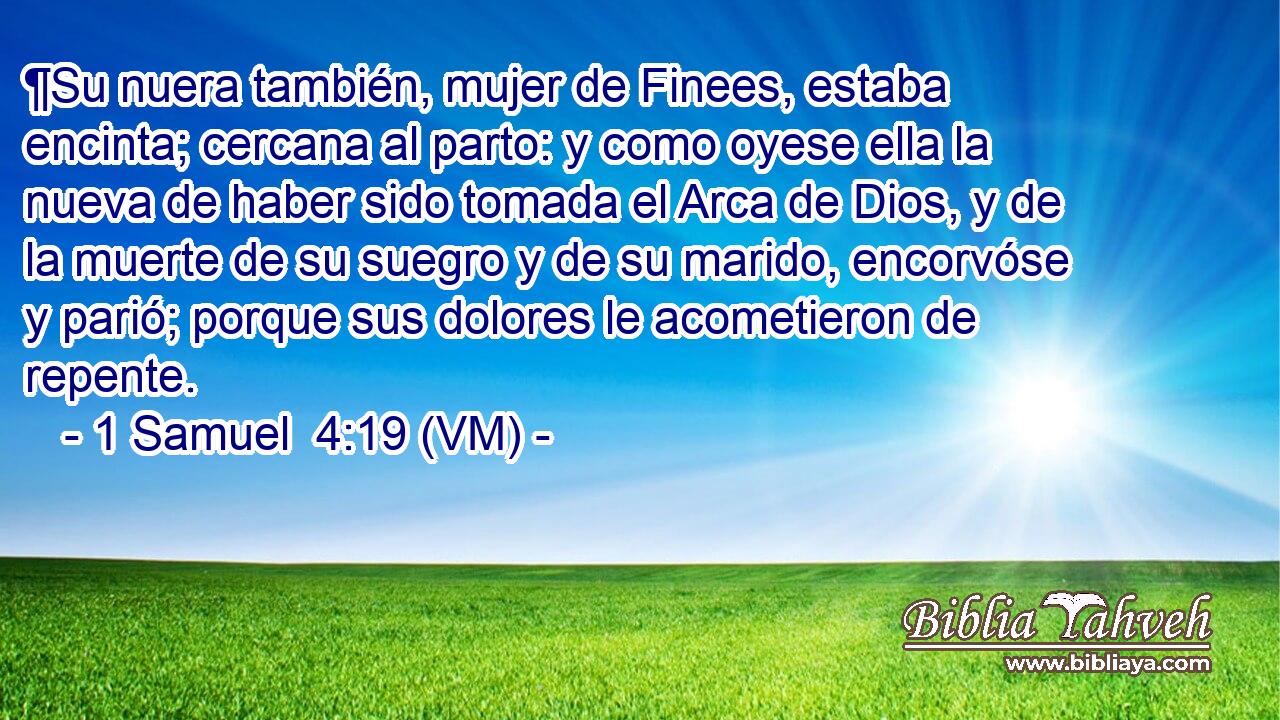  ¶Su nuera también, mujer de Finees, estaba encinta; cercana al parto: y como oyese ella la nueva de haber sido tomada el Arca de Dios, y de la muerte de su suegro y de su marido, encorvóse y parió; porque sus dolores le acometieron de repente. 