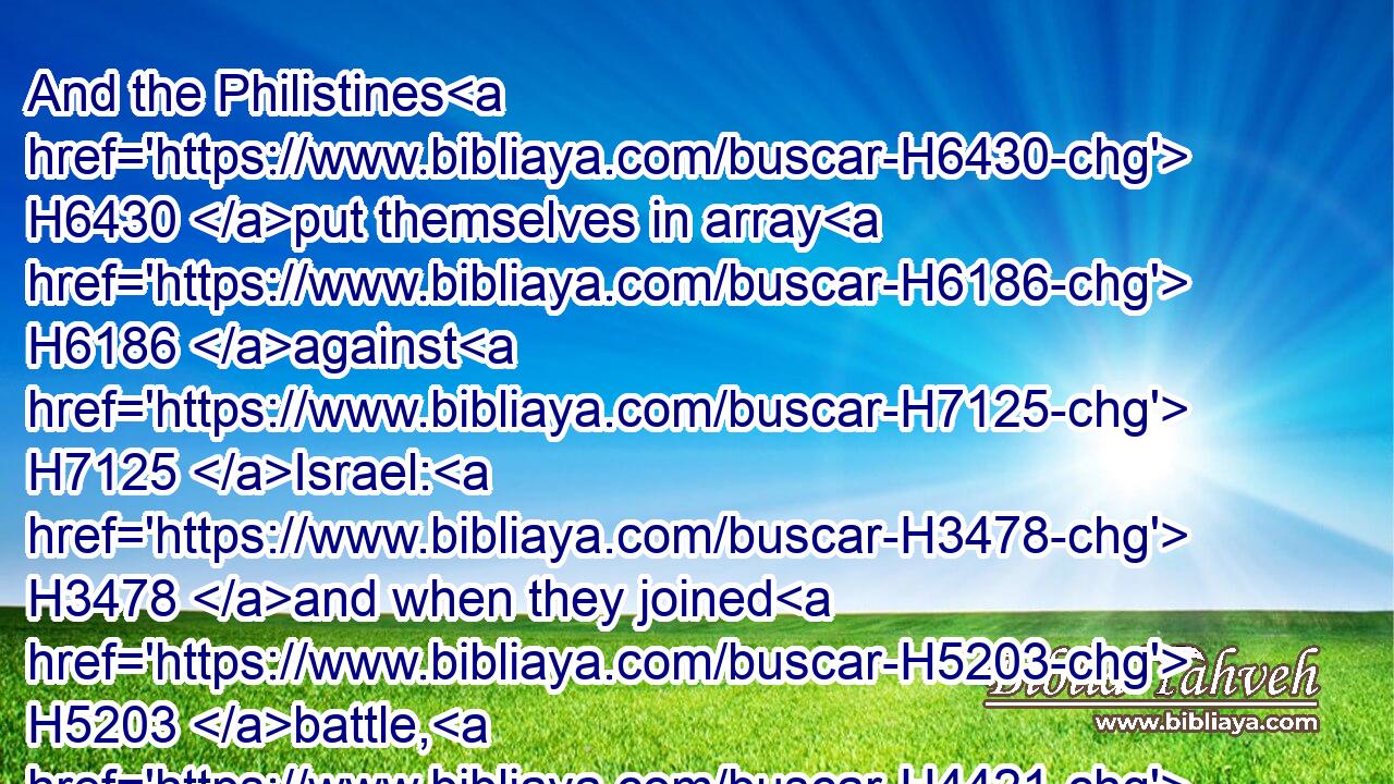 And the Philistines H6430 put themselves in array H6186 against H7125 Israel: H3478 and when they joined H5203 battle, H4421 Israel H3478 was smitten H5062 before H6440 the Philistines: H6430 and they slew H5221 of the army H4634 in the field H7704 about four H702 thousand H505 men.H376