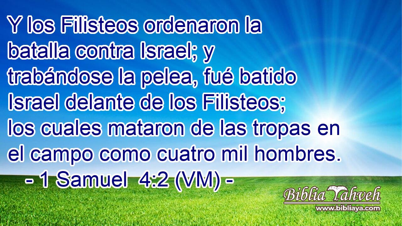  Y los Filisteos ordenaron la batalla contra Israel; y trabándose la pelea, fué batido Israel delante de los Filisteos; los cuales mataron de las tropas en el campo como cuatro mil hombres. 