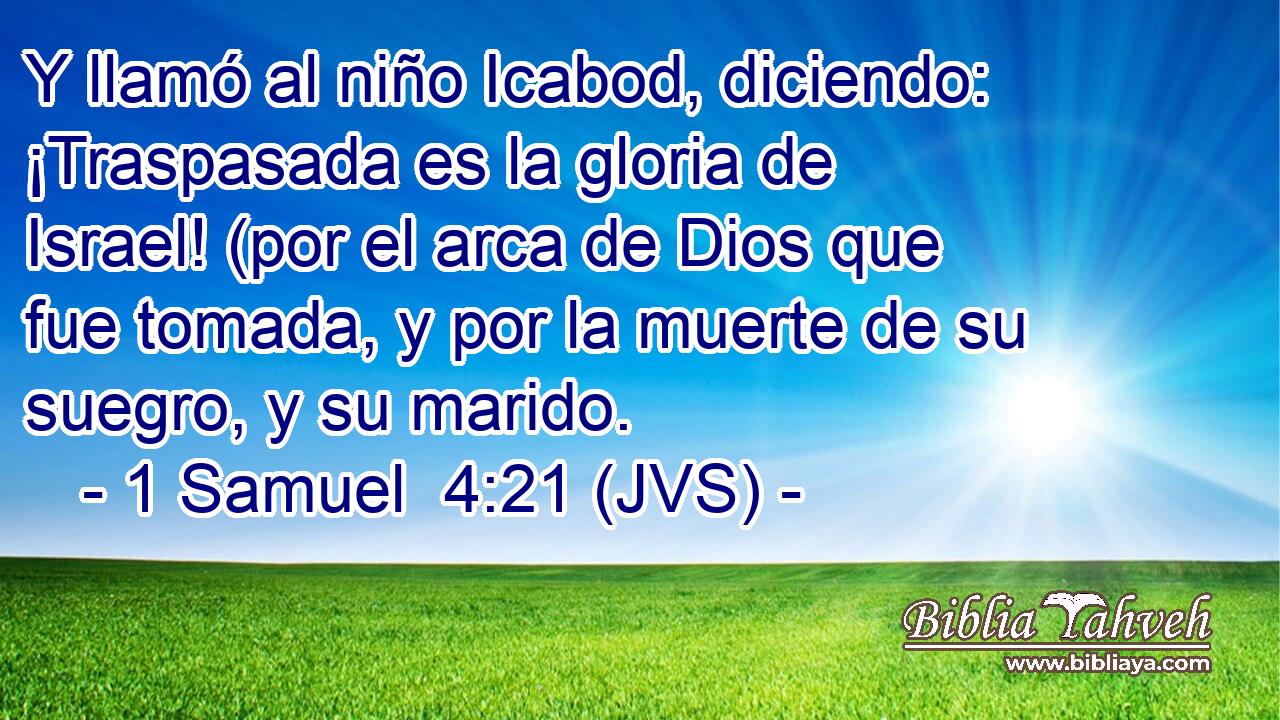 Y llamó al niño Icabod, diciendo: ¡Traspasada es la gloria de Israel! (por el arca de Dios que fue tomada, y por la muerte de su suegro, y su marido.