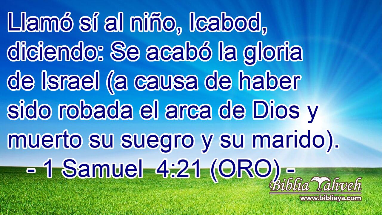  Llamó sí al niño, Icabod, diciendo: Se acabó la gloria de Israel (a causa de haber sido robada el arca de Dios y muerto su suegro y su marido). 