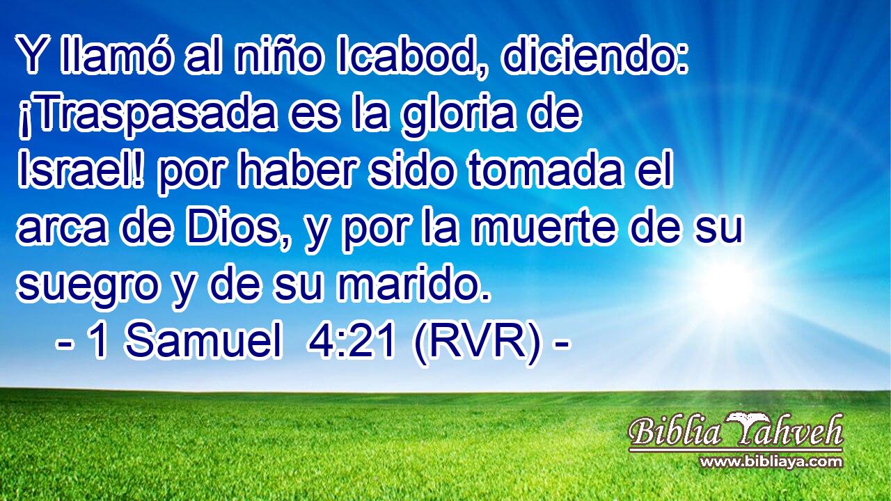 Y llamó al niño Icabod, diciendo: ¡Traspasada es la gloria de Israel! por haber sido tomada el arca de Dios, y por la muerte de su suegro y de su marido.