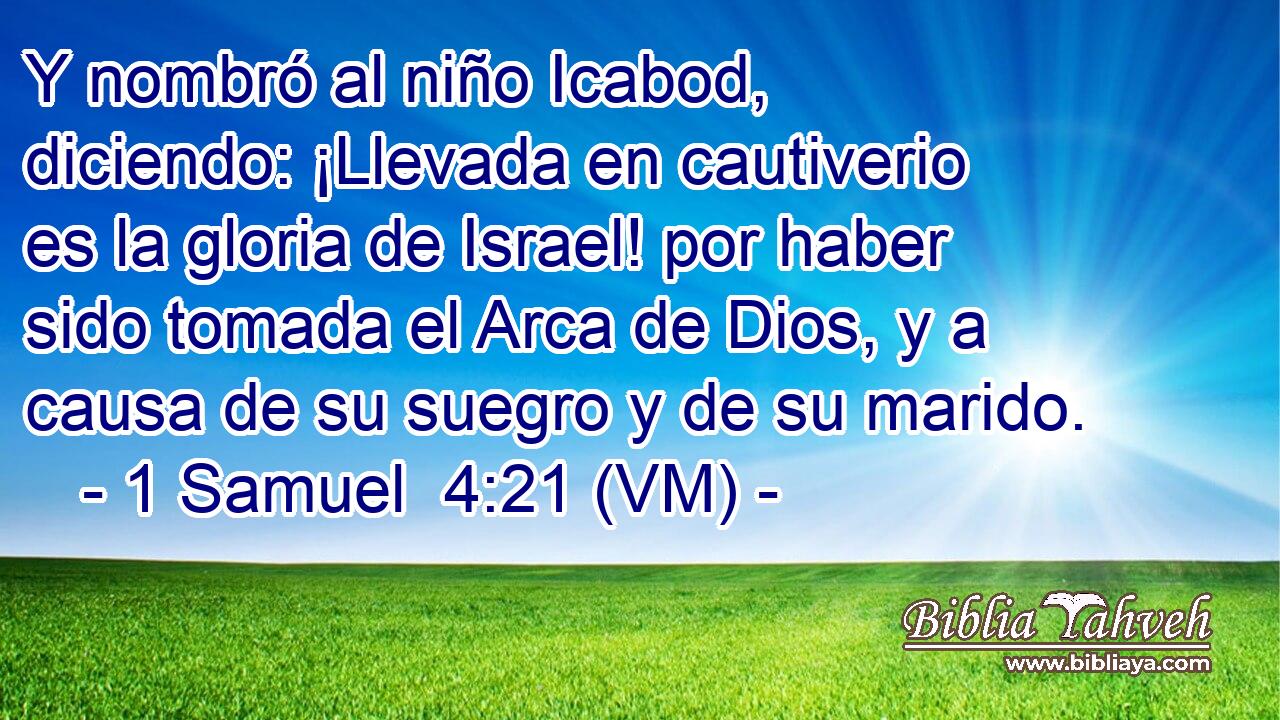  Y nombró al niño Icabod, diciendo: ¡Llevada en cautiverio es la gloria de Israel! por haber sido tomada el Arca de Dios, y a causa de su suegro y de su marido. 