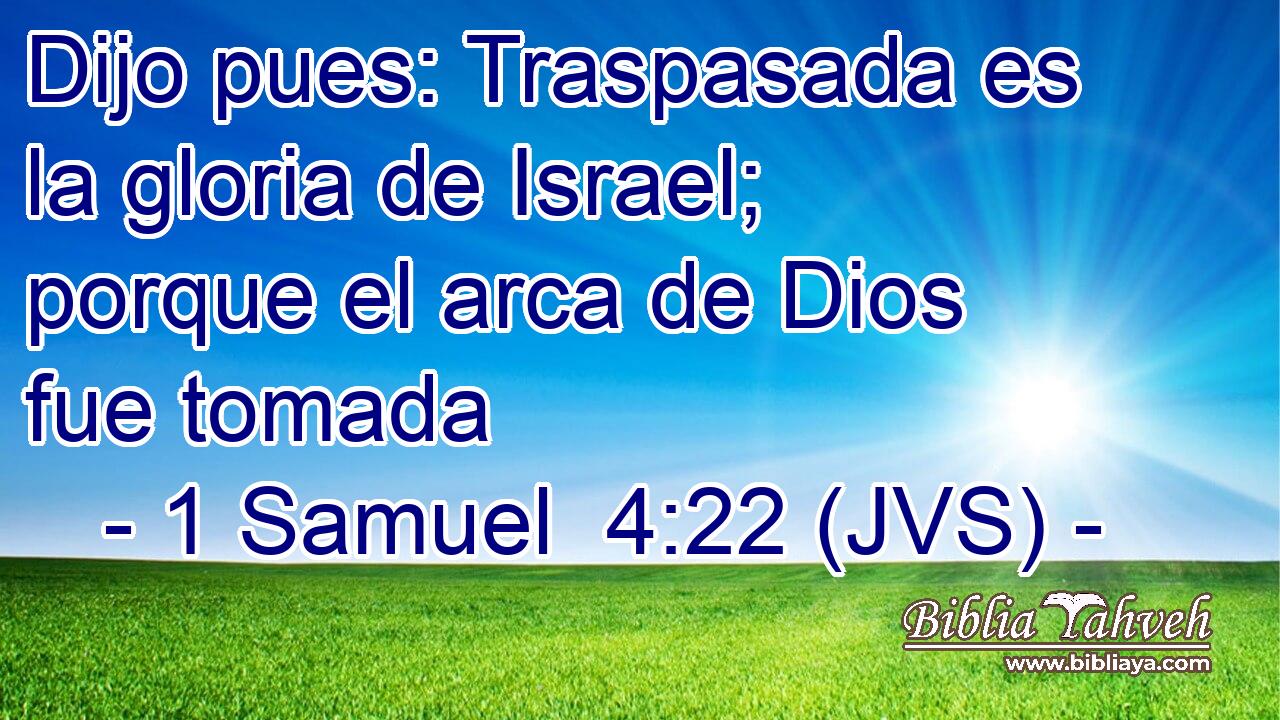 Dijo pues: Traspasada es la gloria de Israel; porque el arca de Dios fue tomada