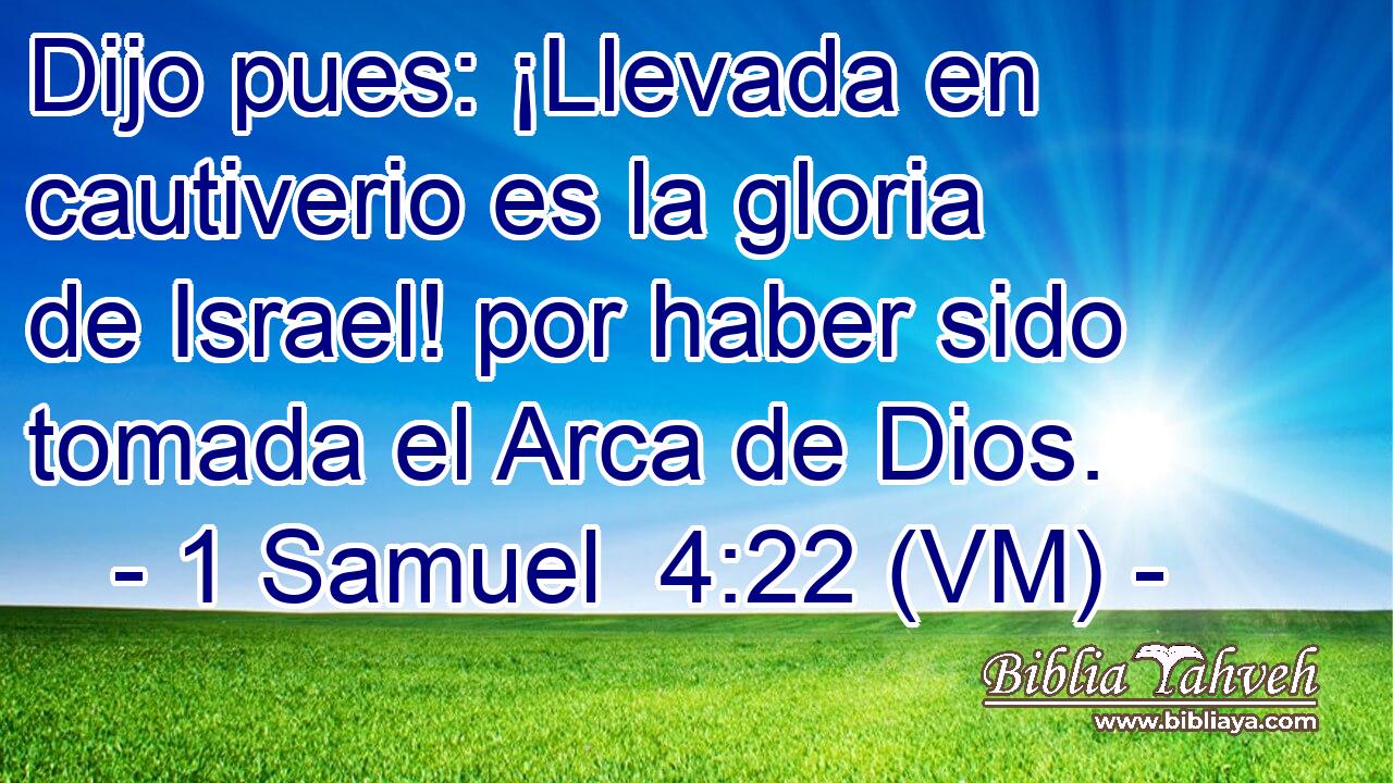  Dijo pues: ¡Llevada en cautiverio es la gloria de Israel! por haber sido tomada el Arca de Dios. 