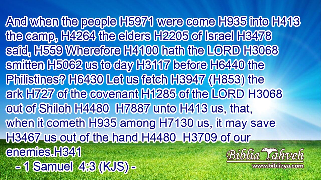 And when the people H5971 were come H935 into H413 the camp, H4264 the elders H2205 of Israel H3478 said, H559 Wherefore H4100 hath the LORD H3068 smitten H5062 us to day H3117 before H6440 the Philistines? H6430 Let us fetch H3947 (H853) the ark H727 of the covenant H1285 of the LORD H3068 out of Shiloh H4480  H7887 unto H413 us, that, when it cometh H935 among H7130 us, it may save H3467 us out of the hand H4480  H3709 of our enemies.H341