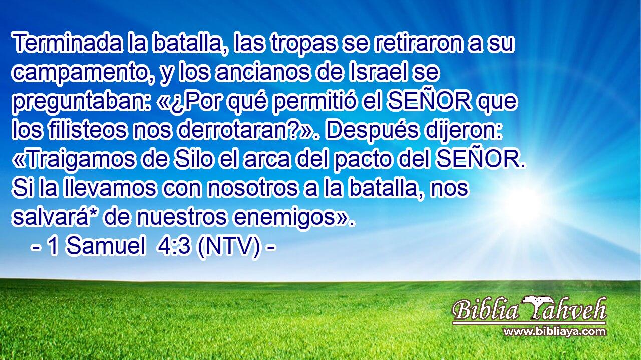 Terminada la batalla, las tropas se retiraron a su campamento, y los ancianos de Israel se preguntaban: «¿Por qué permitió el SEÑOR que los filisteos nos derrotaran?». Después dijeron: «Traigamos de Silo el arca del pacto del SEÑOR. Si la llevamos con nosotros a la batalla, nos salvará* de nuestros enemigos».