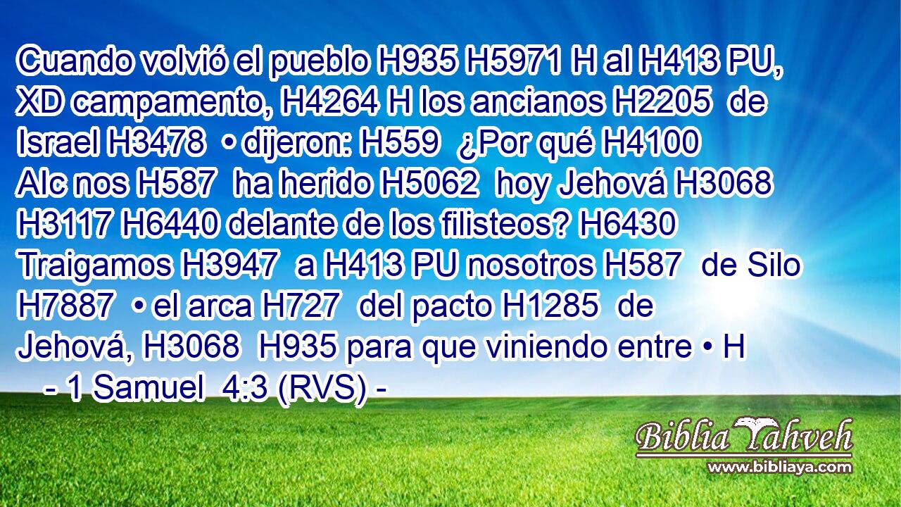 Cuando volvió el pueblo H935 H5971 H al H413 PU, XD campamento, H4264 H los ancianos H2205  de Israel H3478  • dijeron: H559  ¿Por qué H4100 AIc nos H587  ha herido H5062  hoy Jehová H3068  H3117 H6440 delante de los filisteos? H6430  Traigamos H3947  a H413 PU nosotros H587  de Silo H7887  • el arca H727  del pacto H1285  de Jehová, H3068  H935 para que viniendo entre • H