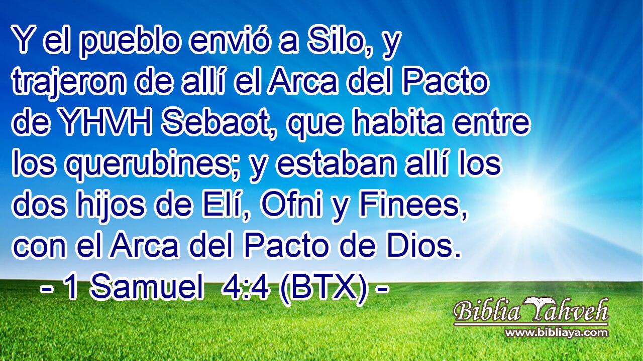 Y el pueblo envió a Silo, y trajeron de allí el Arca del Pacto de YHVH Sebaot, que habita entre los querubines; y estaban allí los dos hijos de Elí, Ofni y Finees, con el Arca del Pacto de Dios.