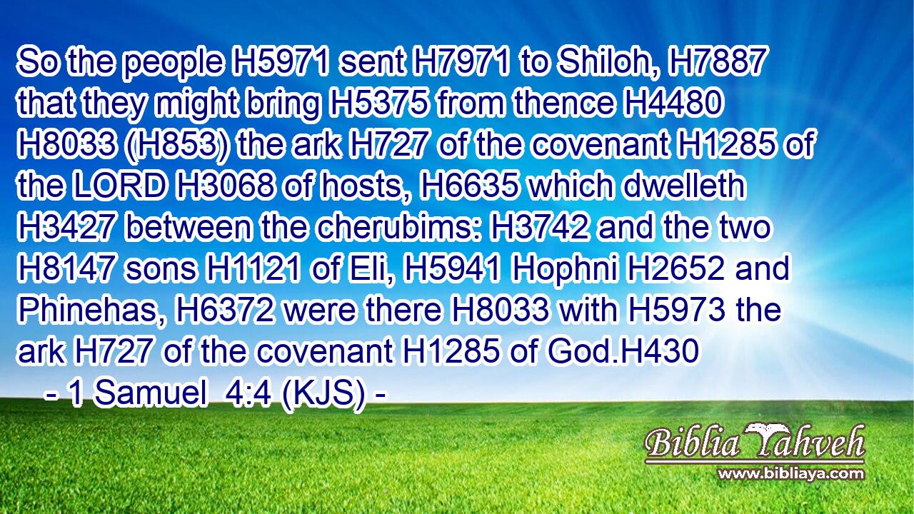 So the people H5971 sent H7971 to Shiloh, H7887 that they might bring H5375 from thence H4480  H8033 (H853) the ark H727 of the covenant H1285 of the LORD H3068 of hosts, H6635 which dwelleth H3427 between the cherubims: H3742 and the two H8147 sons H1121 of Eli, H5941 Hophni H2652 and Phinehas, H6372 were there H8033 with H5973 the ark H727 of the covenant H1285 of God.H430