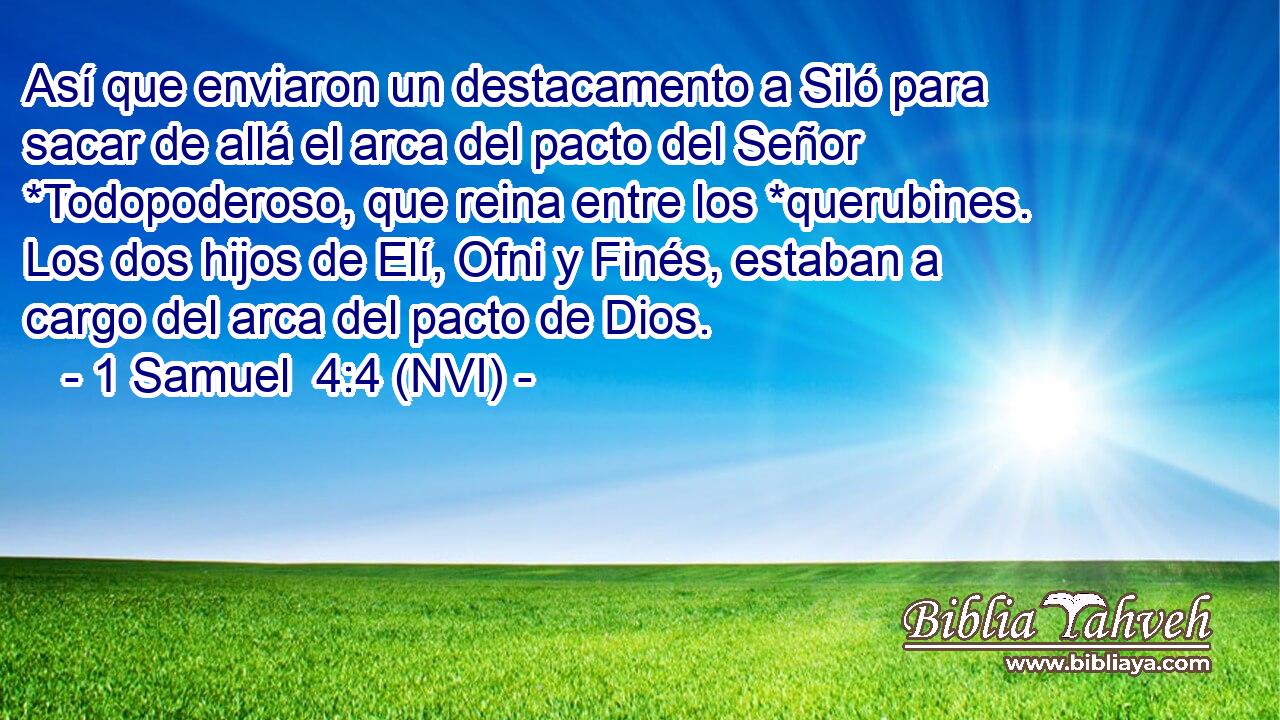  Así que enviaron un destacamento a Siló para sacar de allá el arca del pacto del Señor *Todopoderoso, que reina entre los *querubines. Los dos hijos de Elí, Ofni y Finés, estaban a cargo del arca del pacto de Dios. 