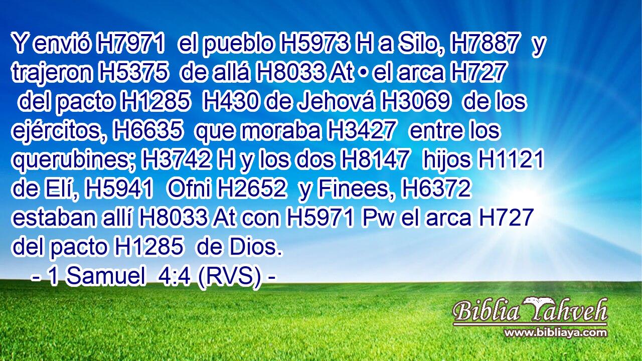 Y envió H7971  el pueblo H5973 H a Silo, H7887  y trajeron H5375  de allá H8033 At • el arca H727  del pacto H1285  H430 de Jehová H3069  de los ejércitos, H6635  que moraba H3427  entre los querubines; H3742 H y los dos H8147  hijos H1121  de Elí, H5941  Ofni H2652  y Finees, H6372  estaban allí H8033 At con H5971 Pw el arca H727  del pacto H1285  de Dios. 