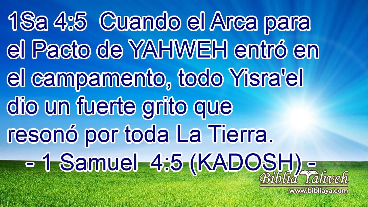  Cuando el Arca para el Pacto de YAHWEH entró en el campamento, todo Yisra'el dio un fuerte grito que resonó por toda La Tierra. 