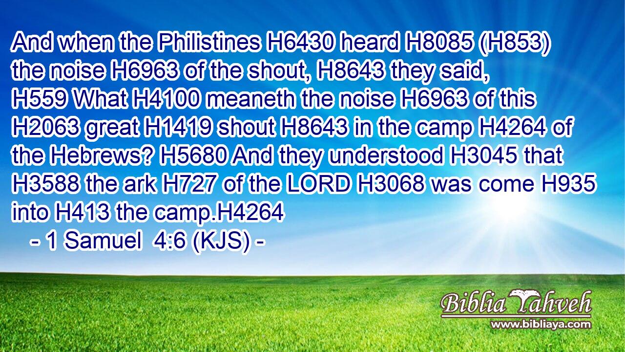 And when the Philistines H6430 heard H8085 (H853) the noise H6963 of the shout, H8643 they said, H559 What H4100 meaneth the noise H6963 of this H2063 great H1419 shout H8643 in the camp H4264 of the Hebrews? H5680 And they understood H3045 that H3588 the ark H727 of the LORD H3068 was come H935 into H413 the camp.H4264