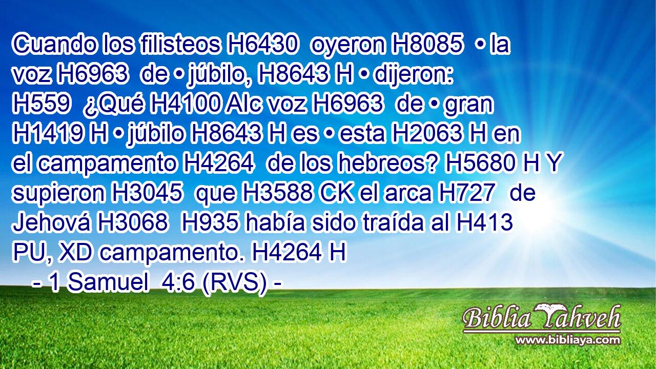 Cuando los filisteos H6430  oyeron H8085  • la voz H6963  de • júbilo, H8643 H • dijeron: H559  ¿Qué H4100 AIc voz H6963  de • gran H1419 H • júbilo H8643 H es • esta H2063 H en el campamento H4264  de los hebreos? H5680 H Y supieron H3045  que H3588 CK el arca H727  de Jehová H3068  H935 había sido traída al H413 PU, XD campamento. H4264 H 