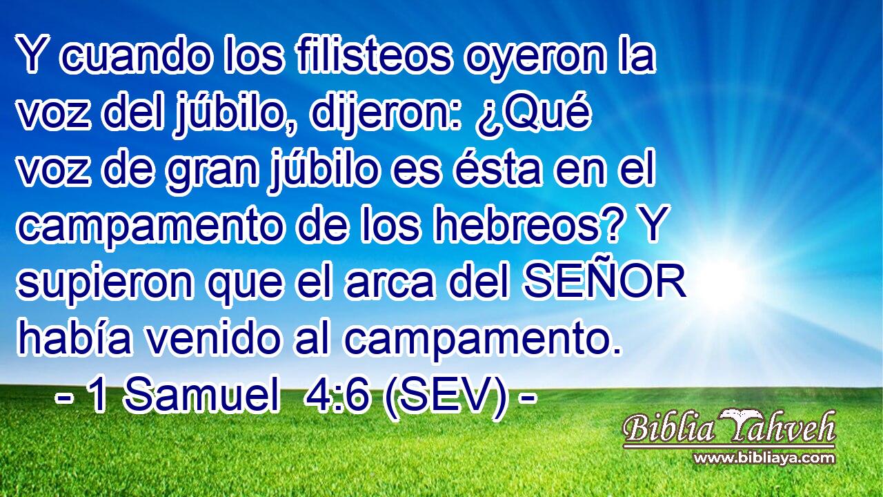 Y cuando los filisteos oyeron la voz del júbilo, dijeron: ¿Qué voz de gran júbilo es ésta en el campamento de los hebreos? Y supieron que el arca del SEÑOR había venido al campamento.
