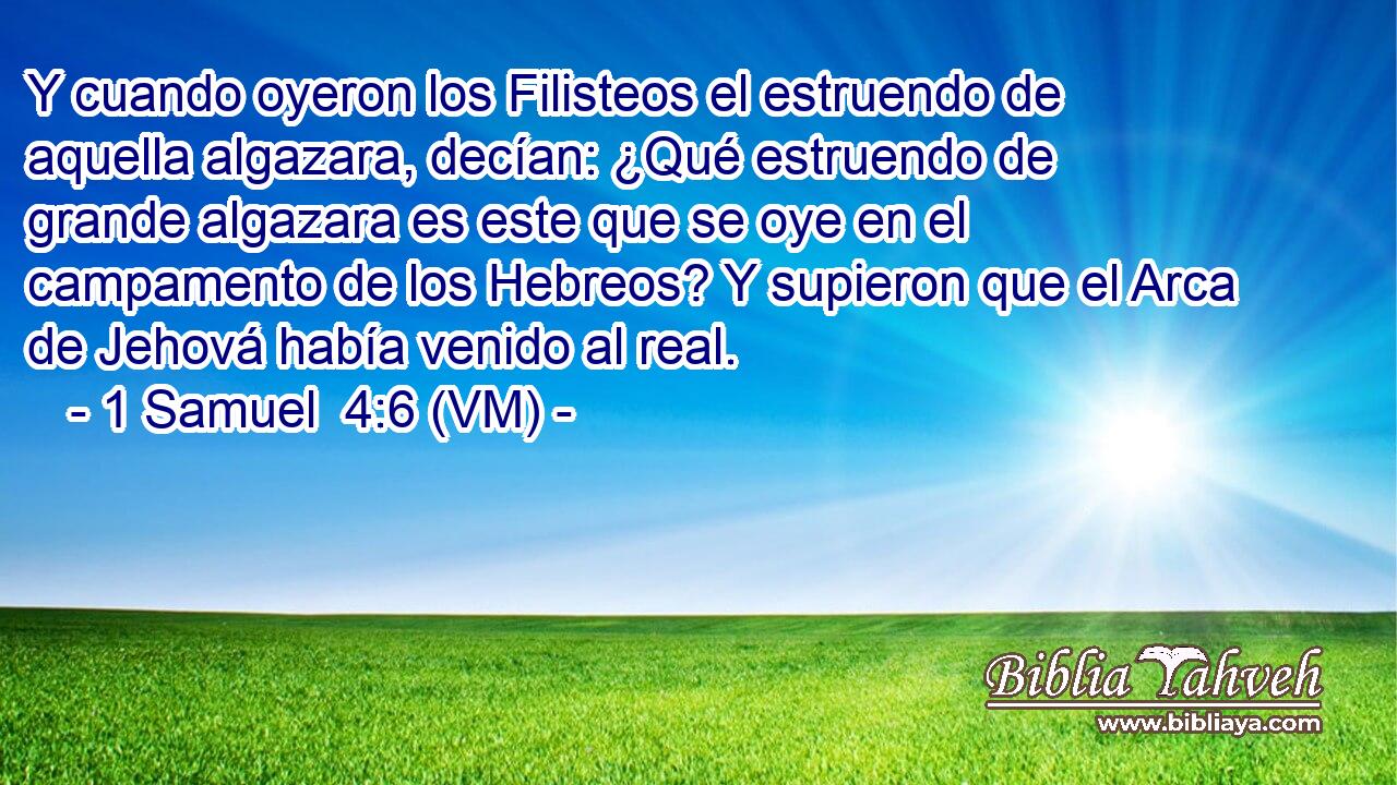  Y cuando oyeron los Filisteos el estruendo de aquella algazara, decían: ¿Qué estruendo de grande algazara es este que se oye en el campamento de los Hebreos? Y supieron que el Arca de Jehová había venido al real. 