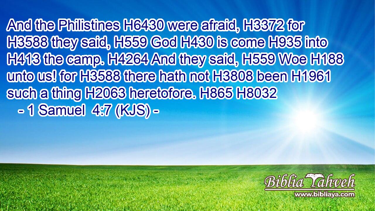 And the Philistines H6430 were afraid, H3372 for H3588 they said, H559 God H430 is come H935 into H413 the camp. H4264 And they said, H559 Woe H188 unto us! for H3588 there hath not H3808 been H1961 such a thing H2063 heretofore. H865 H8032