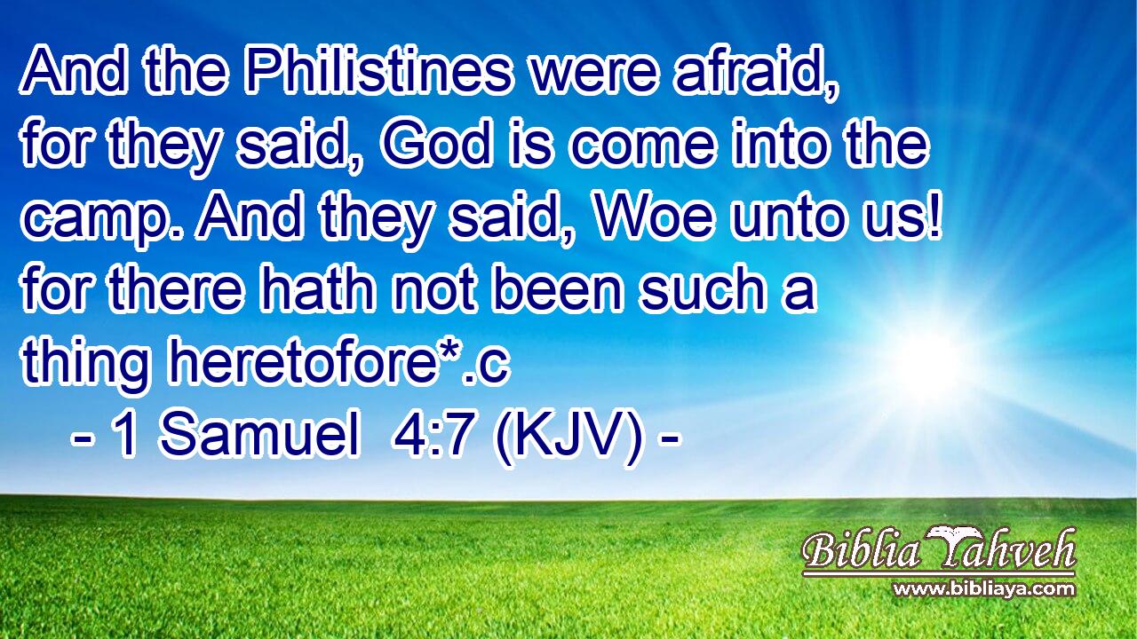 And the Philistines were afraid, for they said, God is come into the camp. And they said, Woe unto us! for there hath not been such a thing heretofore*.c