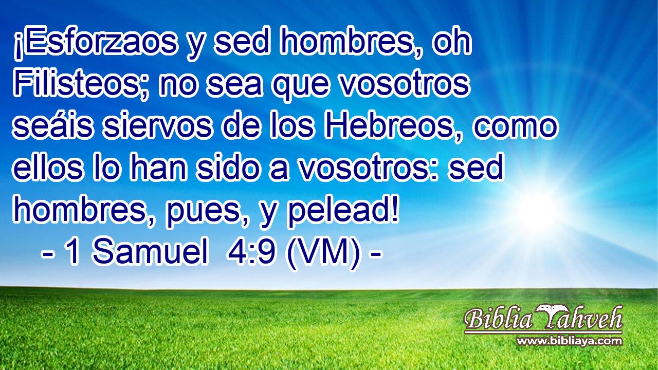  ¡Esforzaos y sed hombres, oh Filisteos; no sea que vosotros seáis siervos de los Hebreos, como ellos lo han sido a vosotros: sed hombres, pues, y pelead! 