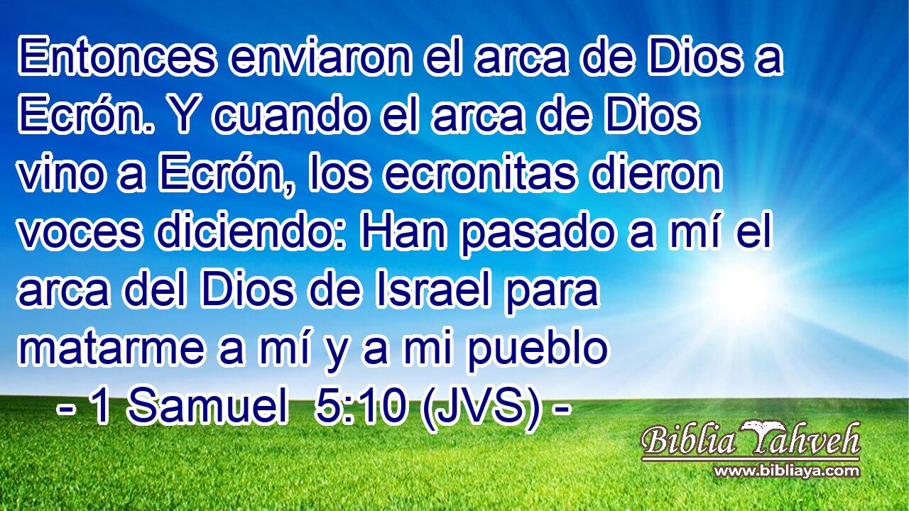 Entonces enviaron el arca de Dios a Ecrón. Y cuando el arca de Dios vino a Ecrón, los ecronitas dieron voces diciendo: Han pasado a mí el arca del Dios de Israel para matarme a mí y a mi pueblo