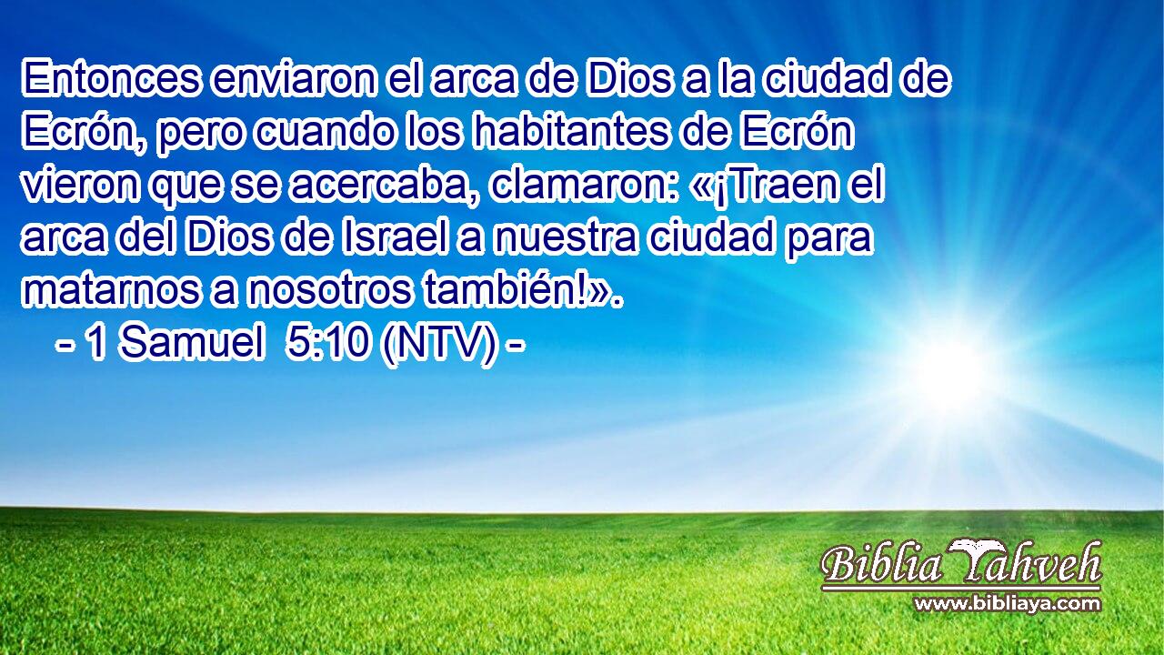Entonces enviaron el arca de Dios a la ciudad de Ecrón, pero cuando los habitantes de Ecrón vieron que se acercaba, clamaron: «¡Traen el arca del Dios de Israel a nuestra ciudad para matarnos a nosotros también!».