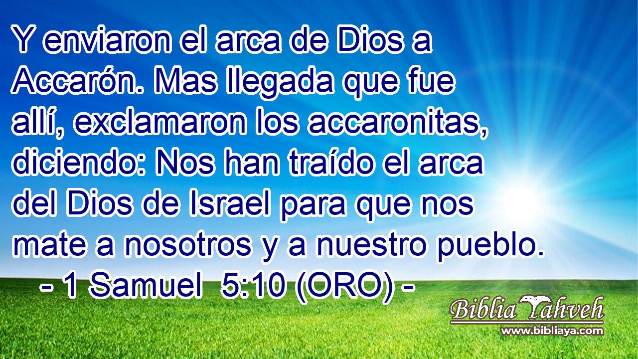  Y enviaron el arca de Dios a Accarón. Mas llegada que fue allí, exclamaron los accaronitas, diciendo: Nos han traído el arca del Dios de Israel para que nos mate a nosotros y a nuestro pueblo. 