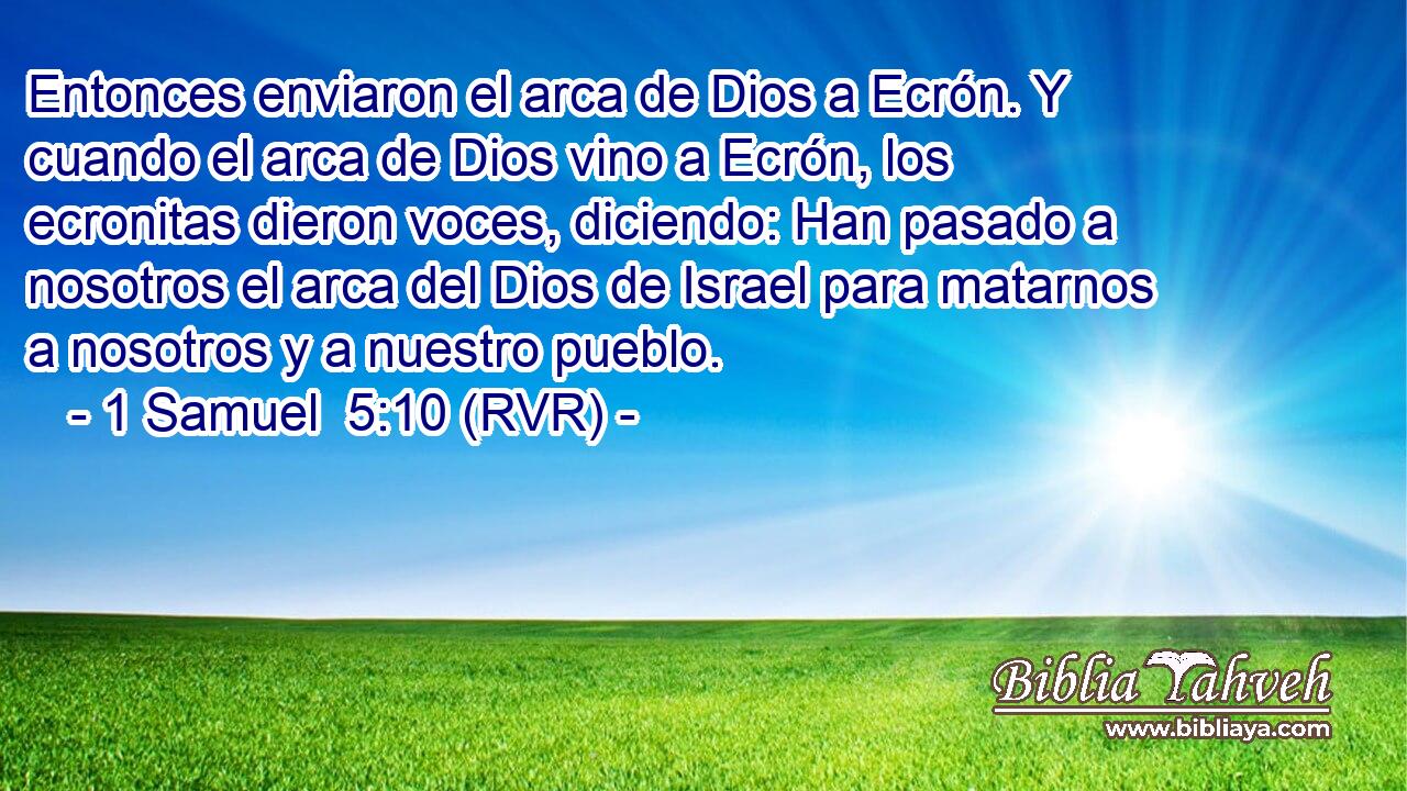 Entonces enviaron el arca de Dios a Ecrón. Y cuando el arca de Dios vino a Ecrón, los ecronitas dieron voces, diciendo: Han pasado a nosotros el arca del Dios de Israel para matarnos a nosotros y a nuestro pueblo.