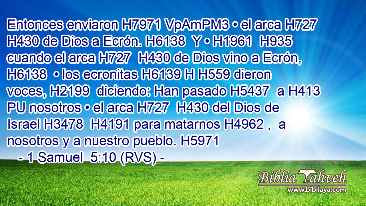 Entonces enviaron H7971 VpAmPM3 • el arca H727  H430 de Dios a Ecrón. H6138  Y • H1961  H935 cuando el arca H727  H430 de Dios vino a Ecrón, H6138  • los ecronitas H6139 H H559 dieron voces, H2199  diciendo: Han pasado H5437  a H413 PU nosotros • el arca H727  H430 del Dios de Israel H3478  H4191 para matarnos H4962 ,  a nosotros y a nuestro pueblo. H5971  