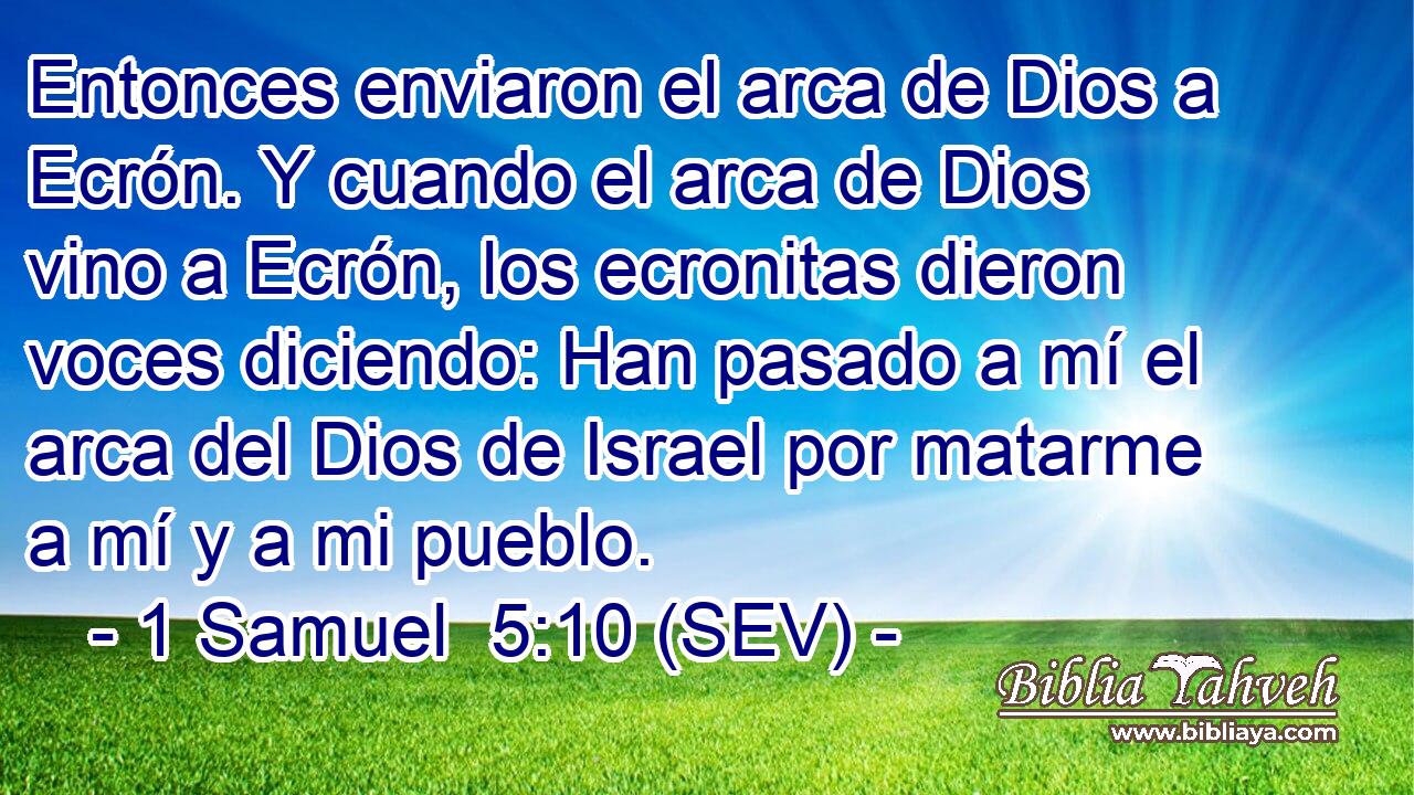 Entonces enviaron el arca de Dios a Ecrón. Y cuando el arca de Dios vino a Ecrón, los ecronitas dieron voces diciendo: Han pasado a mí el arca del Dios de Israel por matarme a mí y a mi pueblo.