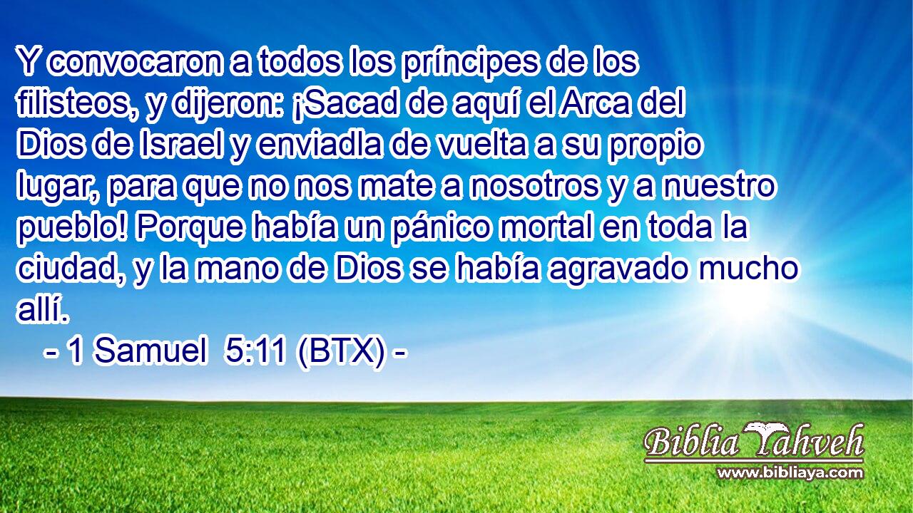 Y convocaron a todos los príncipes de los filisteos, y dijeron: ¡Sacad de aquí el Arca del Dios de Israel y enviadla de vuelta a su propio lugar, para que no nos mate a nosotros y a nuestro pueblo! Porque había un pánico mortal en toda la ciudad, y la mano de Dios se había agravado mucho allí.