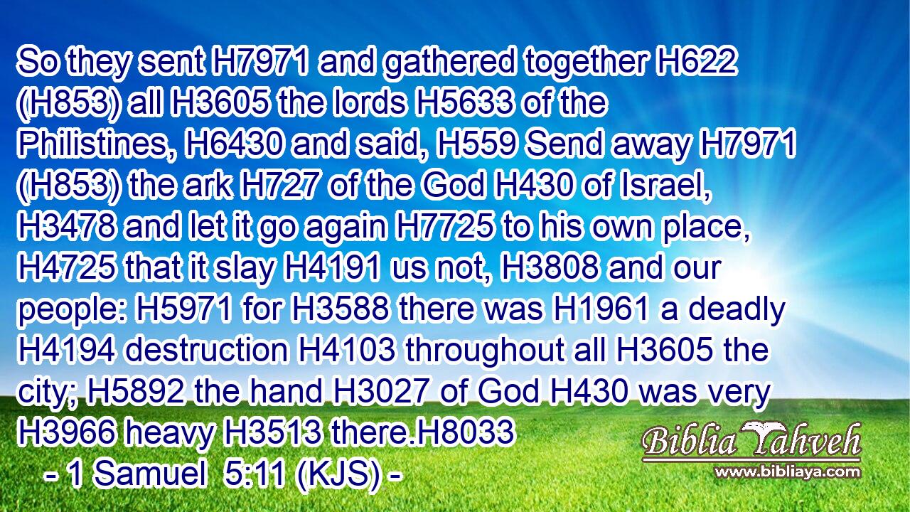 So they sent H7971 and gathered together H622 (H853) all H3605 the lords H5633 of the Philistines, H6430 and said, H559 Send away H7971 (H853) the ark H727 of the God H430 of Israel, H3478 and let it go again H7725 to his own place, H4725 that it slay H4191 us not, H3808 and our people: H5971 for H3588 there was H1961 a deadly H4194 destruction H4103 throughout all H3605 the city; H5892 the hand H3027 of God H430 was very H3966 heavy H3513 there.H8033