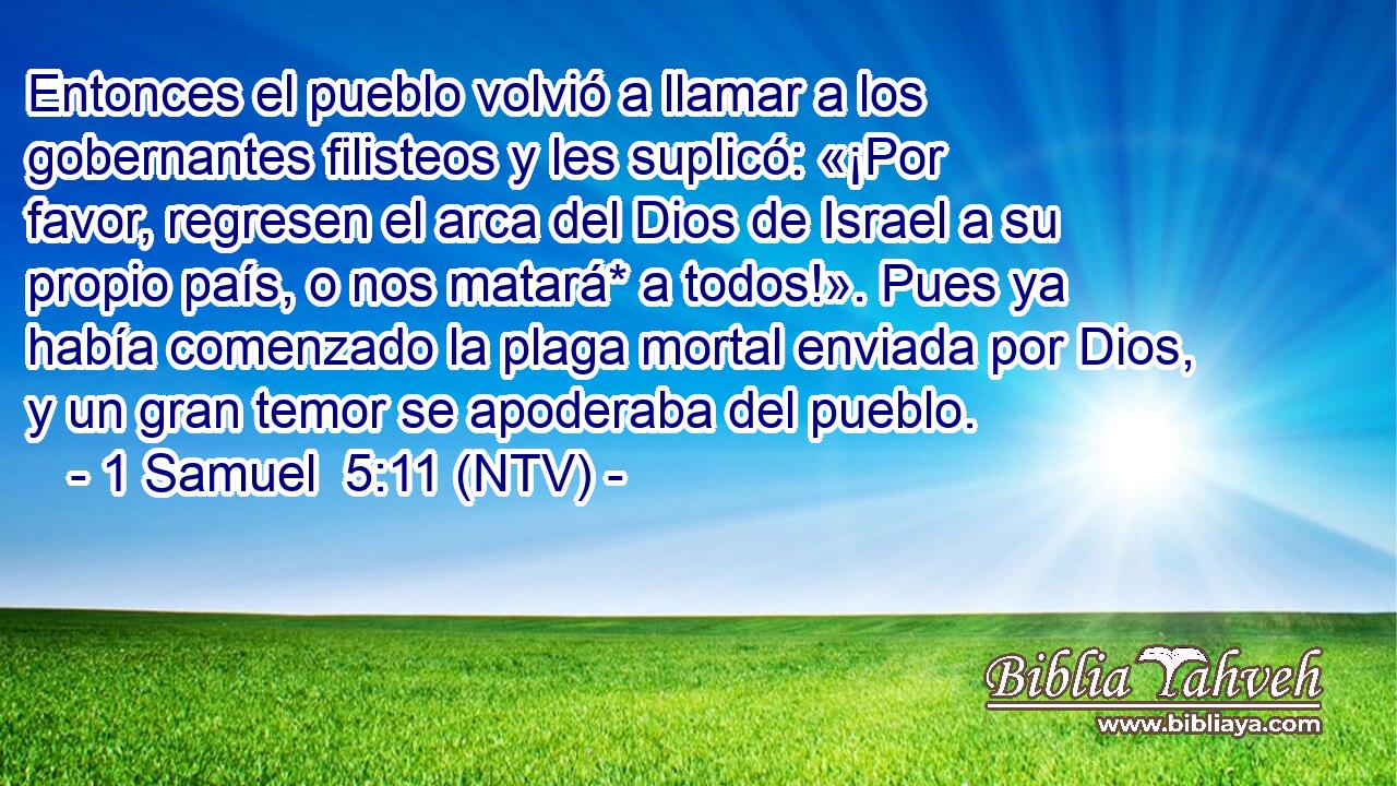 Entonces el pueblo volvió a llamar a los gobernantes filisteos y les suplicó: «¡Por favor, regresen el arca del Dios de Israel a su propio país, o nos matará* a todos!». Pues ya había comenzado la plaga mortal enviada por Dios, y un gran temor se apoderaba del pueblo.