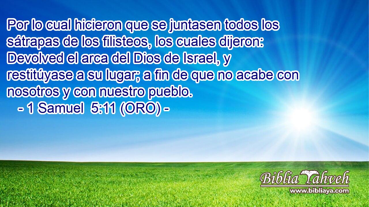 Por lo cual hicieron que se juntasen todos los sátrapas de los filisteos, los cuales dijeron: Devolved el arca del Dios de Israel, y restitúyase a su lugar; a fin de que no acabe con nosotros y con nuestro pueblo. 