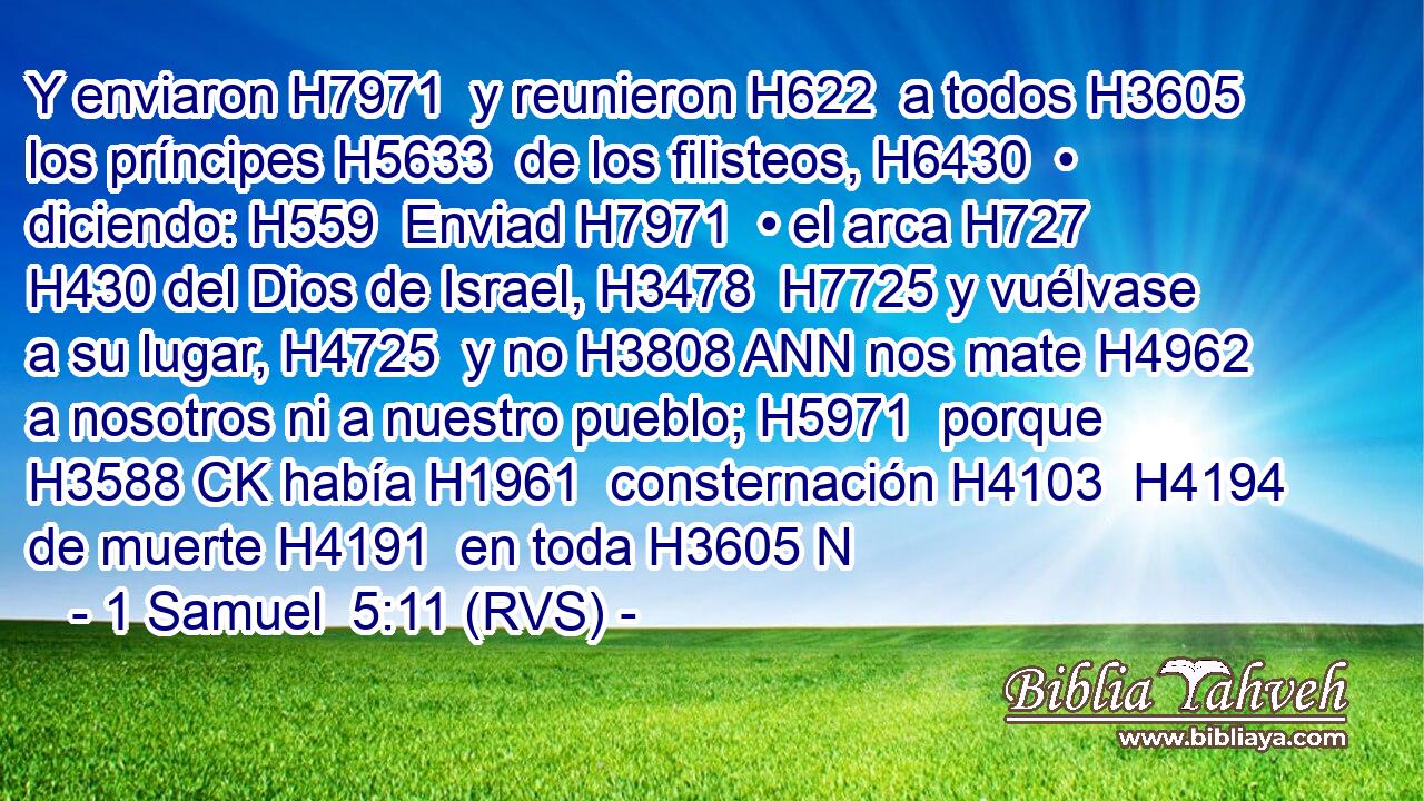 Y enviaron H7971  y reunieron H622  a todos H3605  los príncipes H5633  de los filisteos, H6430  • diciendo: H559  Enviad H7971  • el arca H727  H430 del Dios de Israel, H3478  H7725 y vuélvase a su lugar, H4725  y no H3808 ANN nos mate H4962  a nosotros ni a nuestro pueblo; H5971  porque H3588 CK había H1961  consternación H4103  H4194 de muerte H4191  en toda H3605 N