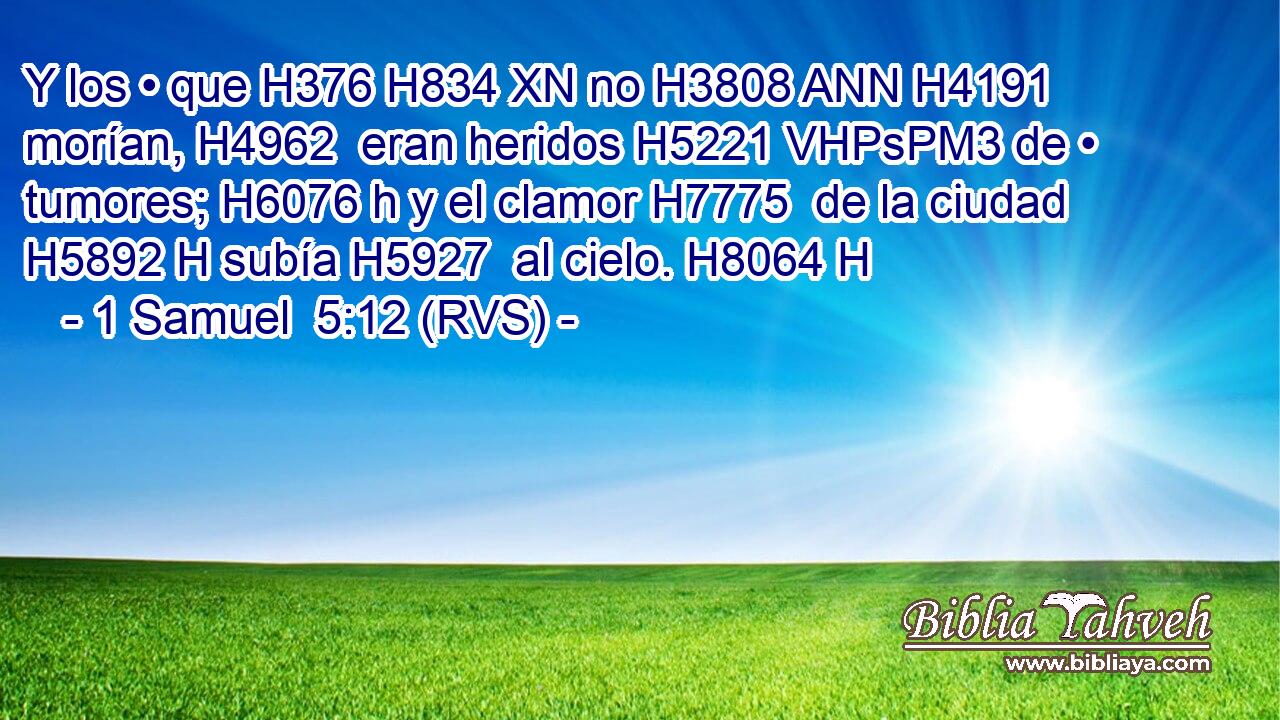 Y los • que H376 H834 XN no H3808 ANN H4191 morían, H4962  eran heridos H5221 VHPsPM3 de • tumores; H6076 h y el clamor H7775  de la ciudad H5892 H subía H5927  al cielo. H8064 H 