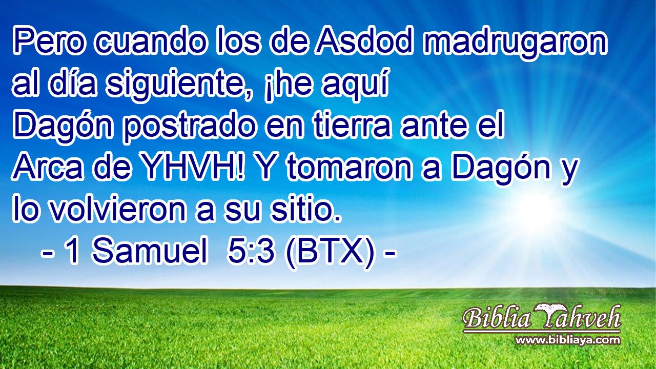 Pero cuando los de Asdod madrugaron al día siguiente, ¡he aquí Dagón postrado en tierra ante el Arca de YHVH! Y tomaron a Dagón y lo volvieron a su sitio.