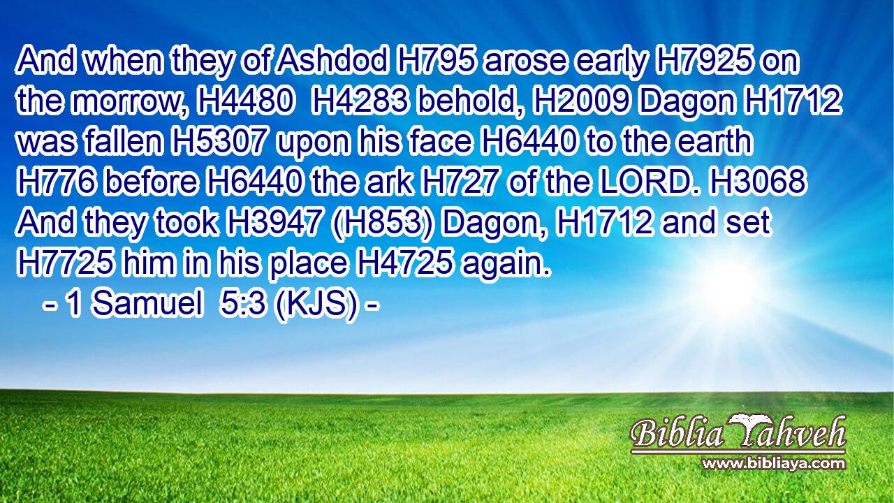 And when they of Ashdod H795 arose early H7925 on the morrow, H4480  H4283 behold, H2009 Dagon H1712 was fallen H5307 upon his face H6440 to the earth H776 before H6440 the ark H727 of the LORD. H3068 And they took H3947 (H853) Dagon, H1712 and set H7725 him in his place H4725 again.