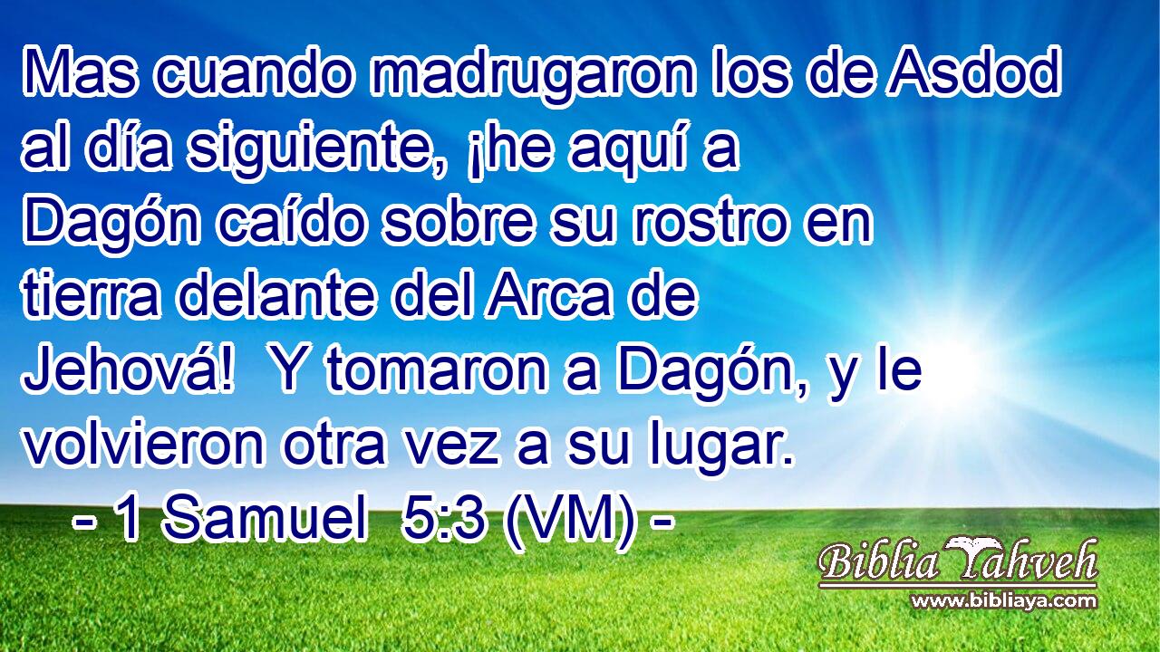  Mas cuando madrugaron los de Asdod al día siguiente, ¡he aquí a Dagón caído sobre su rostro en tierra delante del Arca de Jehová!  Y tomaron a Dagón, y le volvieron otra vez a su lugar. 