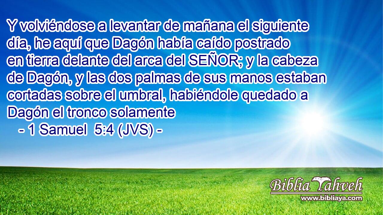 Y volviéndose a levantar de mañana el siguiente día, he aquí que Dagón había caído postrado en tierra delante del arca del SEÑOR; y la cabeza de Dagón, y las dos palmas de sus manos estaban cortadas sobre el umbral, habiéndole quedado a Dagón el tronco solamente