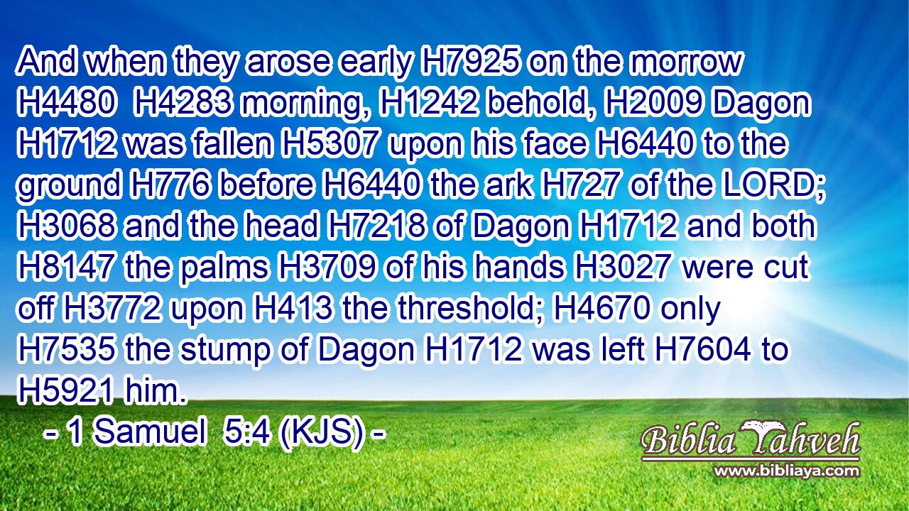 And when they arose early H7925 on the morrow H4480  H4283 morning, H1242 behold, H2009 Dagon H1712 was fallen H5307 upon his face H6440 to the ground H776 before H6440 the ark H727 of the LORD; H3068 and the head H7218 of Dagon H1712 and both H8147 the palms H3709 of his hands H3027 were cut off H3772 upon H413 the threshold; H4670 only H7535 the stump of Dagon H1712 was left H7604 to H5921 him.