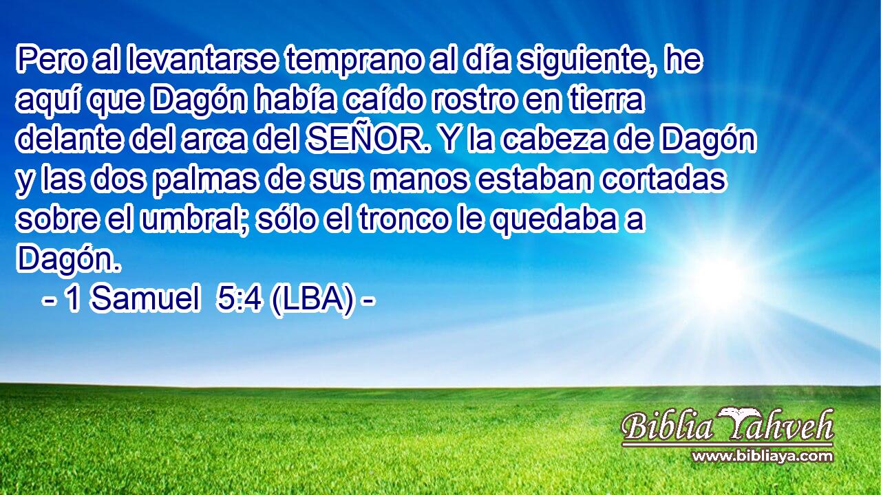 Pero al levantarse temprano al día siguiente, he aquí que Dagón había caído rostro en tierra delante del arca del SEÑOR. Y la cabeza de Dagón y las dos palmas de sus manos estaban cortadas sobre el umbral; sólo el tronco le quedaba a Dagón.