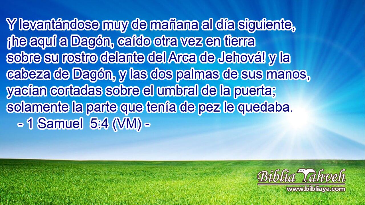  Y levantándose muy de mañana al día siguiente, ¡he aquí a Dagón, caído otra vez en tierra sobre su rostro delante del Arca de Jehová! y la cabeza de Dagón, y las dos palmas de sus manos, yacían cortadas sobre el umbral de la puerta; solamente la parte que tenía de pez le quedaba. 